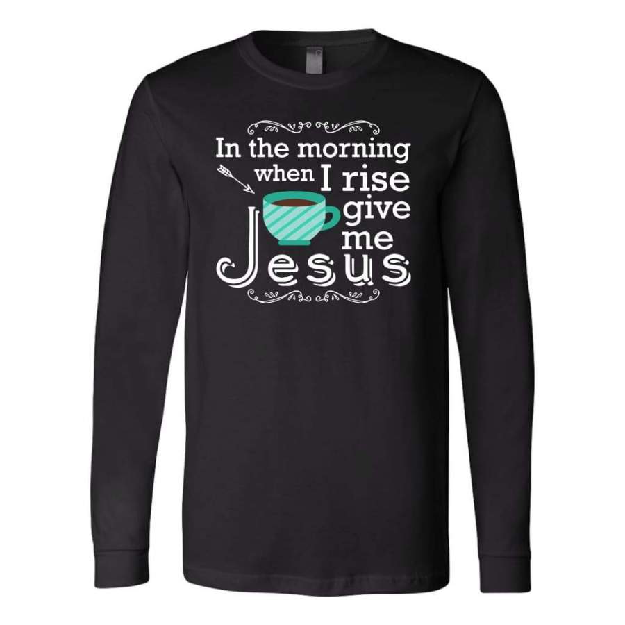 In the morning when I rise give me Jesus long sleeve t-shirt | Christian apparel