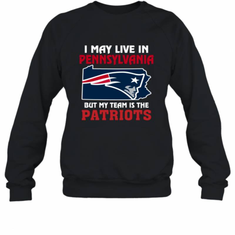 I May Live In Pennsylvania But My Team Is The New England Patriots t shirt Sweatshirt