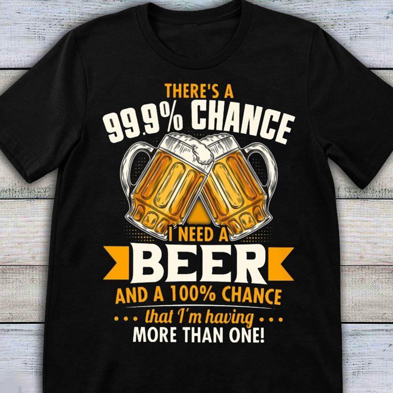 Theres A 99 Chance I Need A Beer And A 100 Chance That Im Having More Than One Funny Beer T Shirt Standard/Premium T-Shirt Hoodie