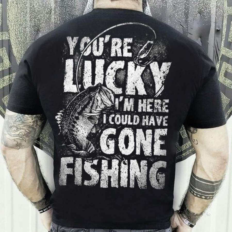 You re Lucky I m Here I Could Have Gone Fishing Funny T Shirt Fishing Shirts