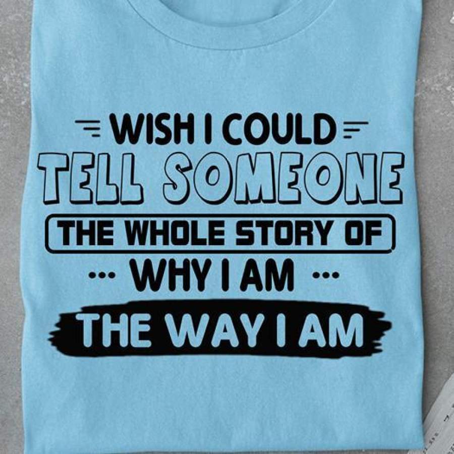 WISH I COULD TELL SOMEONE THE WHOLE STORY OF WHY I AM THE WAY I AM – TSHIRT