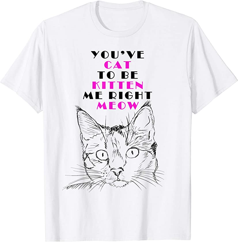 YOU’VE CAT TO BE KITTEN ME RIGHT MEOW FUNNY TSHIRT