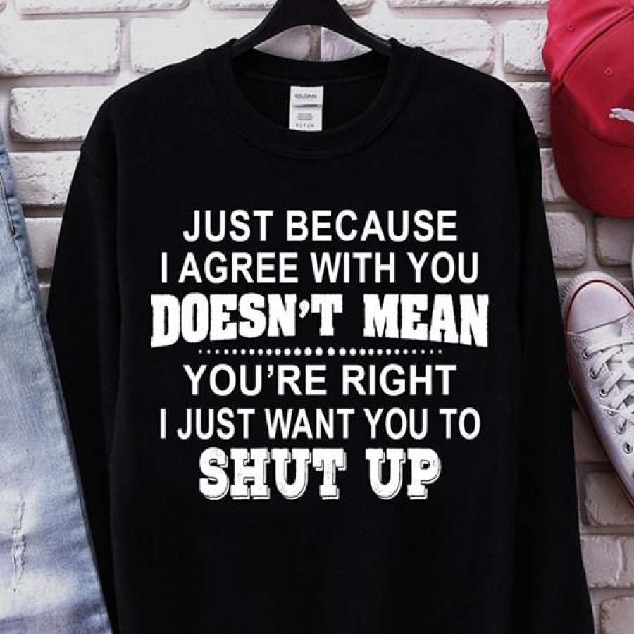 Just Because I Agree With You Doesn’t Mean Your Are Right I Just Want You To Shut Up Sweatshirt