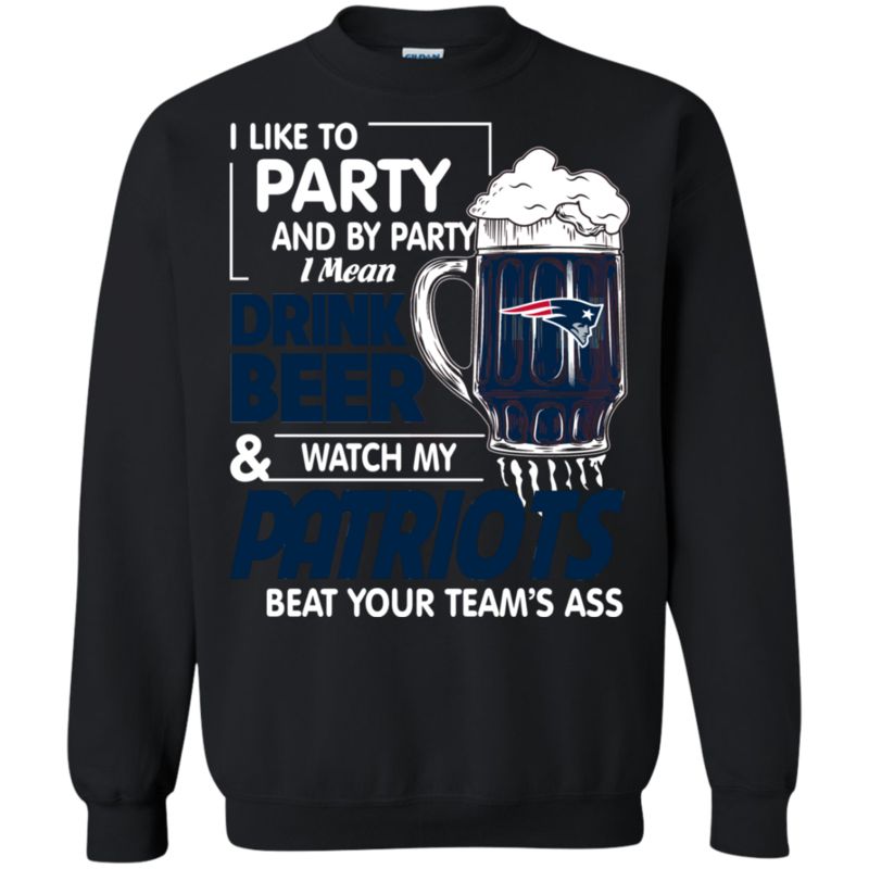 I Like To Party And By Party I Mean Drink Beer And Watch My New England Patriots Beat Your Team’S Ass Shirts