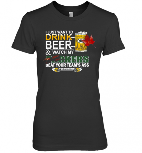 I Just Want To Drink Beer And Watch My Green Bay Packers Beat Your Teams Ass Quarantined Premium Women’S T-Shirt