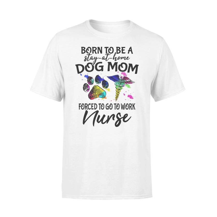 Born To Be A Stay At Home Dog Mom Forced To Go To Work Nurse T-shirt