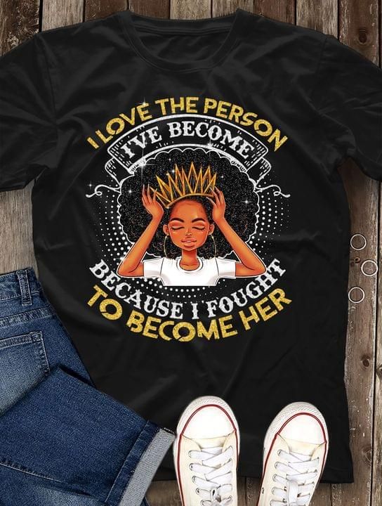 Black Queen I Love The Person I’Ve Become Because I Fought To Become Her T Shirt Hoodie Sweater