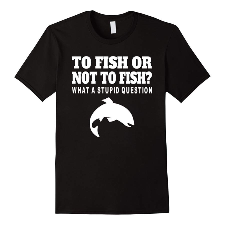 To Fish Or Not To Fish What A Stupid Question Funny T Shirt Men Cotton T-Shirt