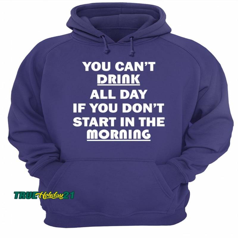 You Can’t Drink All Day If You Don’t Start In The Morning T-Shirt Unisex Hoodie