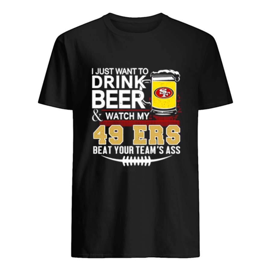 I just want to drink beer and watch my San Francisco 49ers beat your teams ass shirt